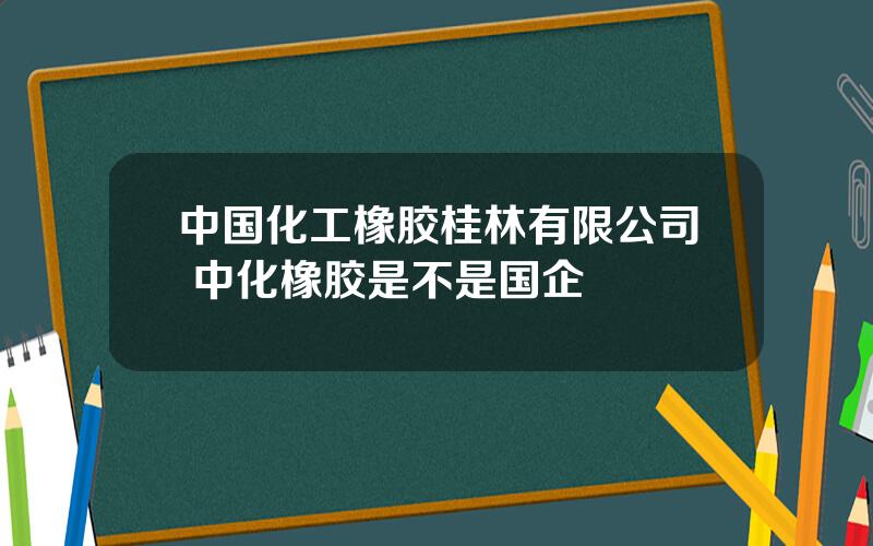 中国化工橡胶桂林有限公司 中化橡胶是不是国企